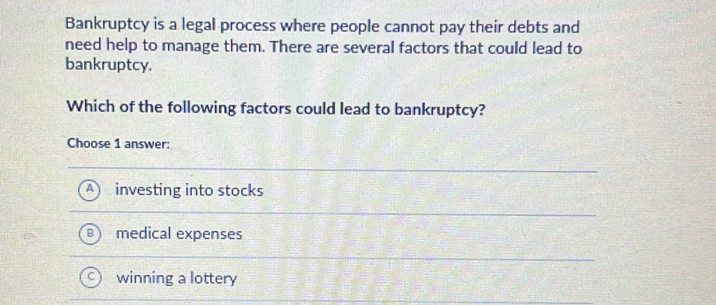 Bankruptcy is a legal process where people cannot pay their debts and
need help to manage them. There are several factors that could lead to
bankruptcy.
Which of the following factors could lead to bankruptcy?
Choose 1 answer:
investing into stocks
medical expenses
winning a lottery