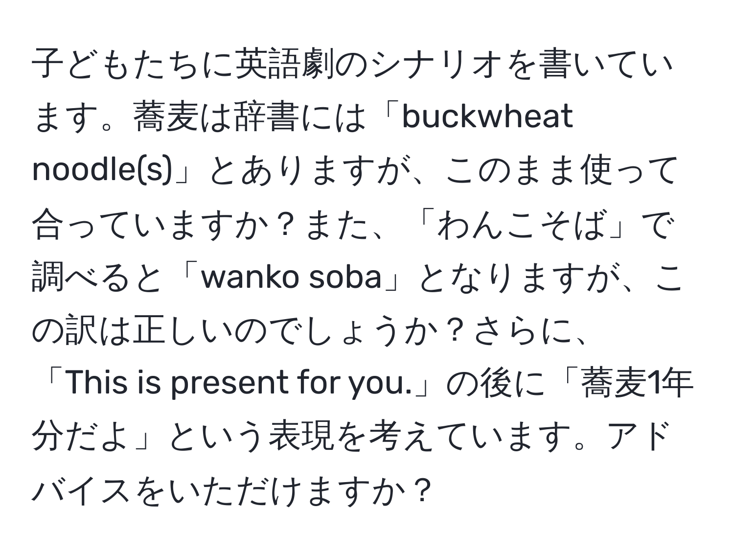 子どもたちに英語劇のシナリオを書いています。蕎麦は辞書には「buckwheat noodle(s)」とありますが、このまま使って合っていますか？また、「わんこそば」で調べると「wanko soba」となりますが、この訳は正しいのでしょうか？さらに、「This is present for you.」の後に「蕎麦1年分だよ」という表現を考えています。アドバイスをいただけますか？