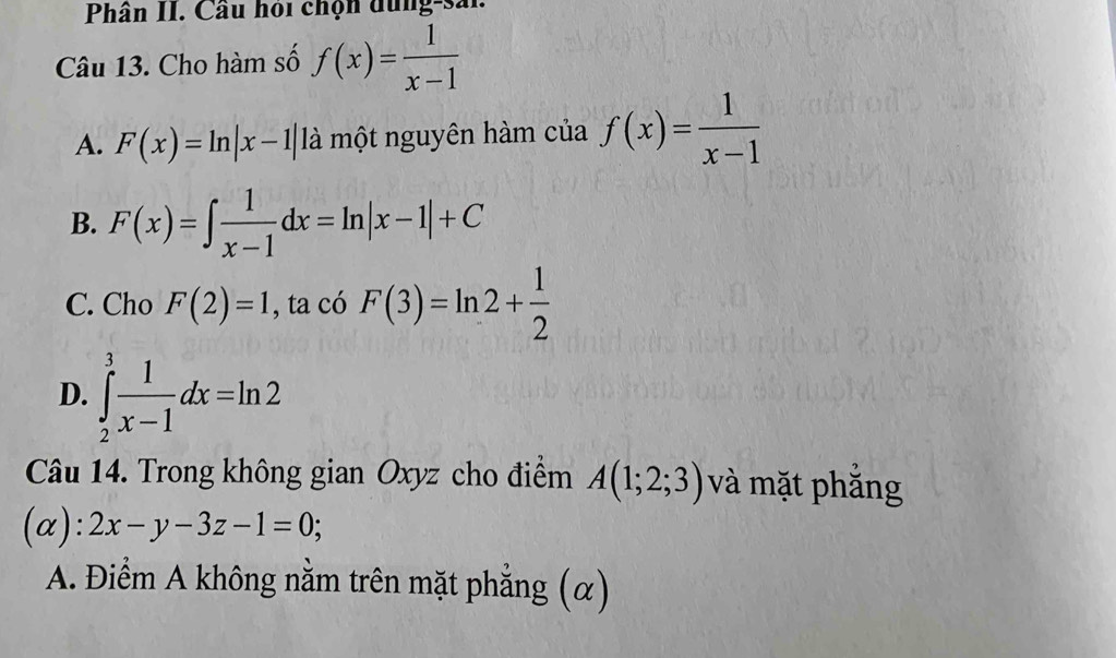 Phân II. Cầu hoi chọn dung-sải.
Câu 13. Cho hàm số f(x)= 1/x-1 
A. F(x)=ln |x-1| là một nguyên hàm của f(x)= 1/x-1 
B. F(x)=∈t  1/x-1 dx=ln |x-1|+C
C. Cho F(2)=1 , ta có F(3)=ln 2+ 1/2 
D. ∈tlimits _2^(3frac 1)x-1dx=ln 2
Câu 14. Trong không gian Oxyz cho điểm A(1;2;3) và mặt phẳng
(alpha ):2x-y-3z-1=0;
A. Điểm A không nằm trên mặt phẳng (α)