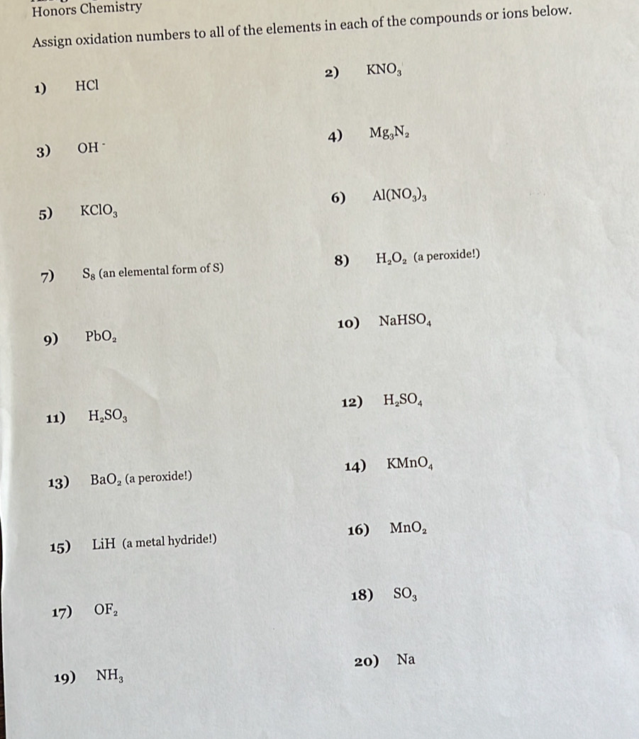 Honors Chemistry 
Assign oxidation numbers to all of the elements in each of the compounds or ions below. 
1) HCl 2) KNO_3
3) OH 4) Mg_3N_2
6) Al(NO_3)_3
5) KClO_3
8) H_2O_2
7) S_8 (an elemental form of S) (a peroxide!) 
9) PbO_2 10) NaHSO_4
12) H_2SO_4
11) H_2SO_3
13) BaO_2 (a peroxide!) 14) KMnO_4
16) 
15) LiH (a metal hydride!) MnO_2
18) 
17) OF_2 SO_3
20) Na
19) NH_3