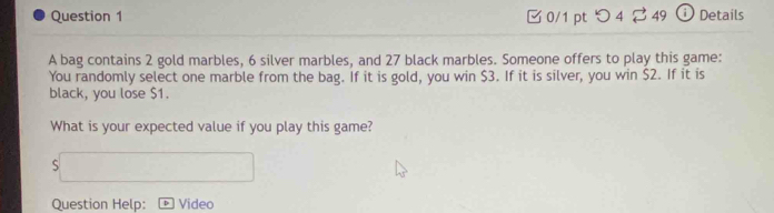 □0/1 pt つ 4 49 ⓘ Details 
A bag contains 2 gold marbles, 6 silver marbles, and 27 black marbles. Someone offers to play this game: 
You randomly select one marble from the bag. If it is gold, you win $3. If it is silver, you win $2. If it is 
black, you lose $1. 
What is your expected value if you play this game? 
S 
Question Help: Video