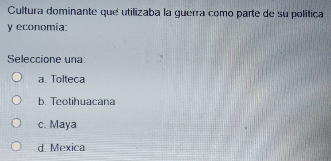 Cultura dominante que utilizaba la guerra como parte de su política
y economía:
Seleccione una:
a. Tolteca
b. Teotihuacana
c. Maya
d. Mexica