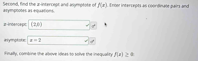 Second, find the x-intercept and asymptote of f(x). Enter intercepts as coordinate pairs and 
asymptotes as equations. 
x-intercept: (2,0)
sigma^4
asymptote: x=2
sigma^4
Finally, combine the above ideas to solve the inequality f(x)≥ 0