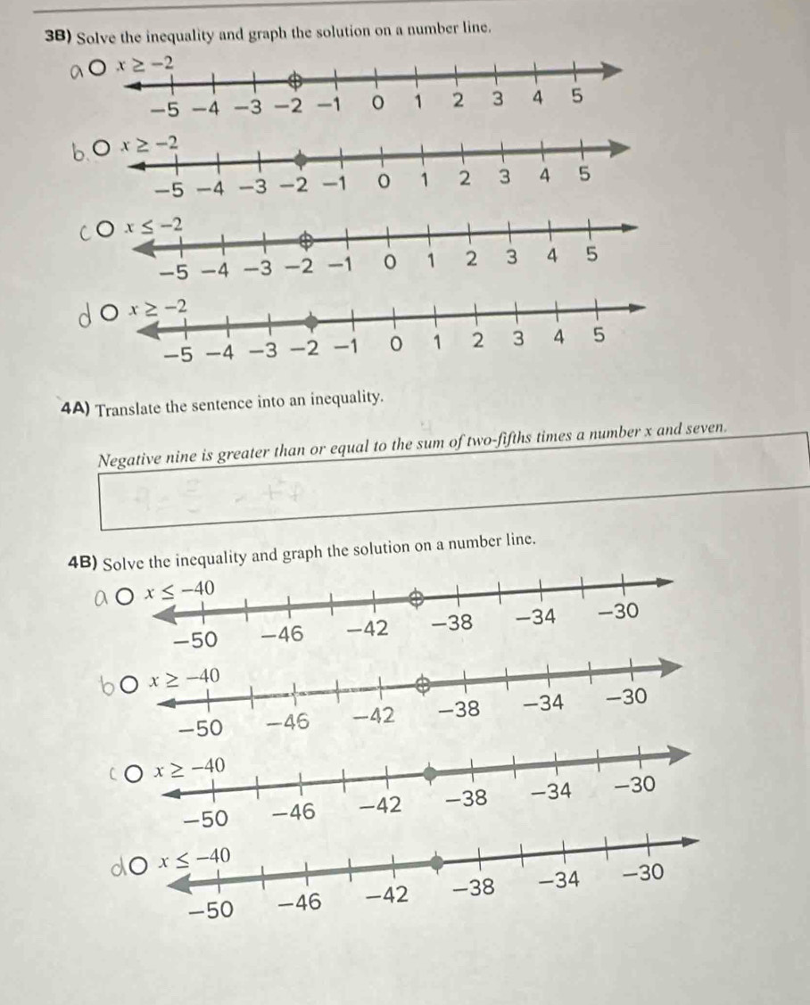 3B) Solve the inequality and graph the solution on a number line.
Ox≤ -2
4A) Translate the sentence into an inequality.
Negative nine is greater than or equal to the sum of two-fifths times a number x and seven.
4B) Se the inequality and graph the solution on a number line.
-50
-50