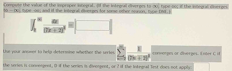 Compute the value of the improper integral. (If the integral diverges to ∞, type oo; if the integral diverges
to-∈fty , type -oo; and if the integral diverges for some other reason, type DNE.)
∈t _2^((|∈fty |)frac d|x|)(7x+2)^3equiv □
Use your answer to help determine whether the series sumlimits _(n=2)^(∈fty)frac 1(7n+2)^3 converges or diverges. Enter C if 
the series is convergent, D if the series is divergent, or ? if the Integral Test does not apply: □  □ 