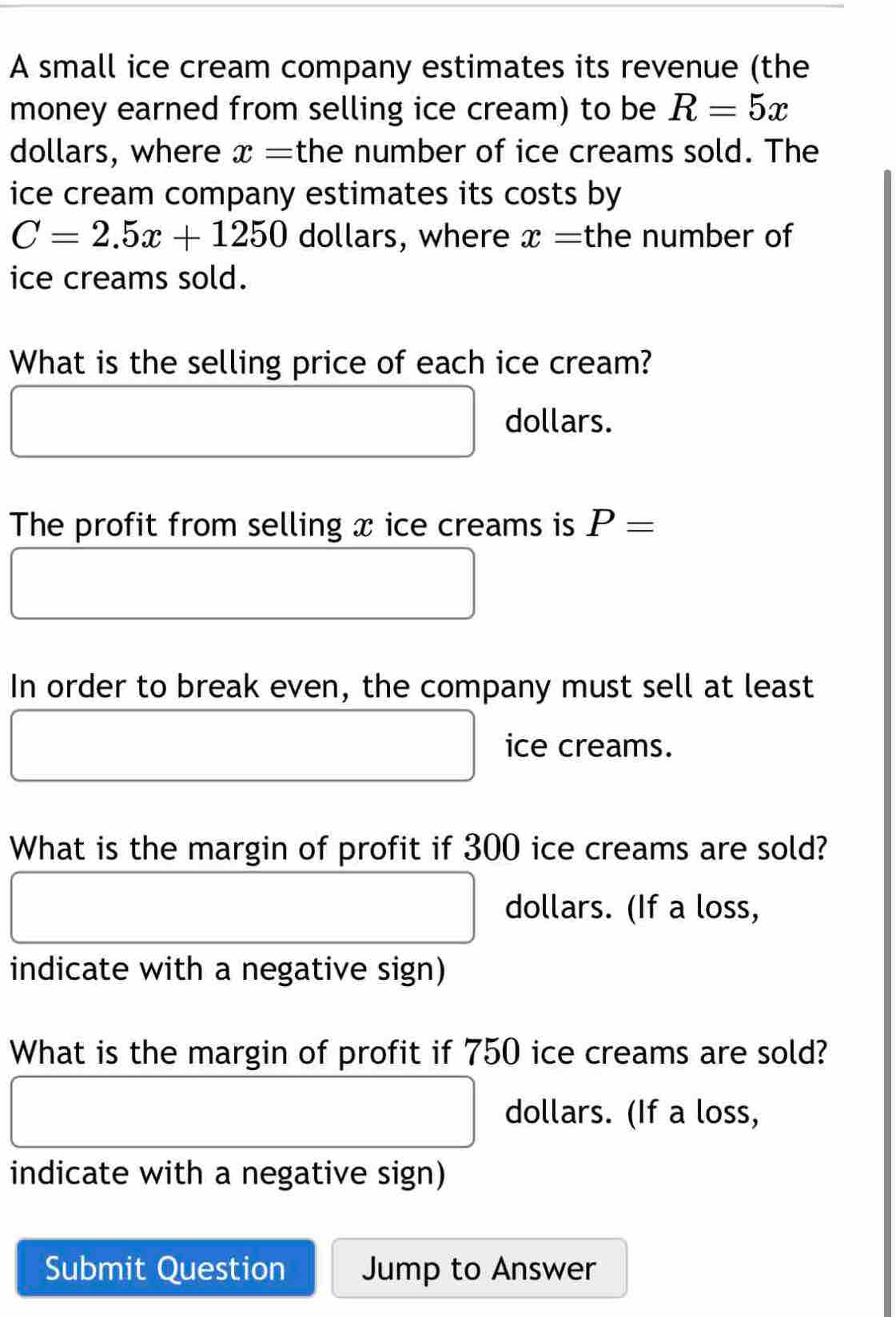 A small ice cream company estimates its revenue (the 
money earned from selling ice cream) to be R=5x
dollars, where x= the number of ice creams sold. The 
ice cream company estimates its costs by
C=2.5x+1250 dollars, where x= the number of 
ice creams sold. 
What is the selling price of each ice cream?
dollars. 
The profit from selling x ice creams is P=
In order to break even, the company must sell at least 
ice creams. 
What is the margin of profit if 300 ice creams are sold?
dollars. (If a loss, 
indicate with a negative sign) 
What is the margin of profit if 750 ice creams are sold? 
dollars. (If a loss, 
indicate with a negative sign) 
Submit Question Jump to Answer