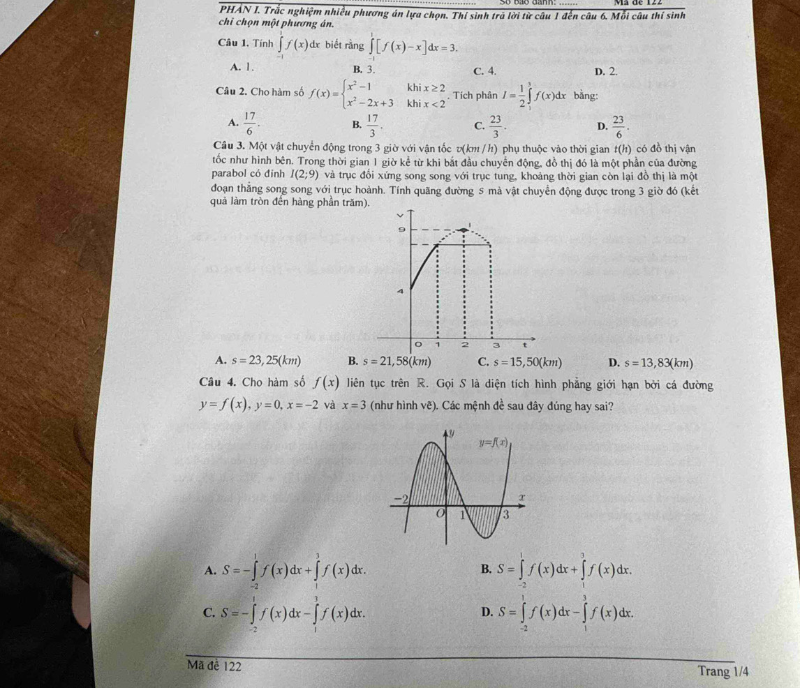 PHẢN I. Trắc nghiệm nhiều phương án lựa chọn. Thí sinh trã lời từ câu 1 đến câu 6. Mỗi câu thí sinh
chỉ chọn một phương án.
Câu 1. Tính ∈tlimits^(1^1f(x)dx biết rằng ∈tlimits _(-1)^1[f(x)-x]dx=3.
A. 1. B. 3. C. 4. D. 2.
Câu 2. Cho hàm số f(x)=beginarray)l x^2-1khix≥ 2 x^2-2x+3khix<2endarray.. Tích phân I= 1/2 ∈tlimits _1^(3f(x)dx bằng:
A. frac 17)6.  17/3 .  23/3 .  23/6 .
B.
C.
D.
Câu 3. Một vật chuyển động trong 3 giờ với vận tốc v(km / h) phụ thuộc vào thời gian t(h) có đồ thị vận
tốc như hình bên. Trong thời gian 1 giờ kể từ khi bắt đầu chuyển động, đồ thị đó là một phần của đường
parabol có đinh I(2;9) và trục đối xứng song song với trục tung, khoảng thời gian còn lại đồ thị là một
đoạn thẳng song song với trục hoành. Tính quãng đường S mà vật chuyển động được trong 3 giờ đó (kết
quả làm tròn đến hàng phần tră
A. s=23,25(km) B. s=21,58(km) C. s=15,50(km) D. s=13,83(km)
Câu 4. Cho hàm số f(x) liên tục trên R. Gọi S là diện tích hình phẳng giới hạn bởi cá đường
y=f(x),y=0,x=-2 và x=3 (như hình vẽ). Các mệnh đề sau đây đúng hay sai?
A. S=-∈tlimits _(-2)^1f(x)dx+∈tlimits _1^3f(x)dx. S=∈tlimits _(-2)^1f(x)dx+∈tlimits _1^3f(x)dx.
B.
C. S=-∈tlimits _(-2)^1f(x)dx-∈tlimits _1^1f(x)dx. S=∈tlimits _(-2)^1f(x)dx-∈tlimits _1^3f(x)dx.
D.
Mã đề 122 Trang 1/4