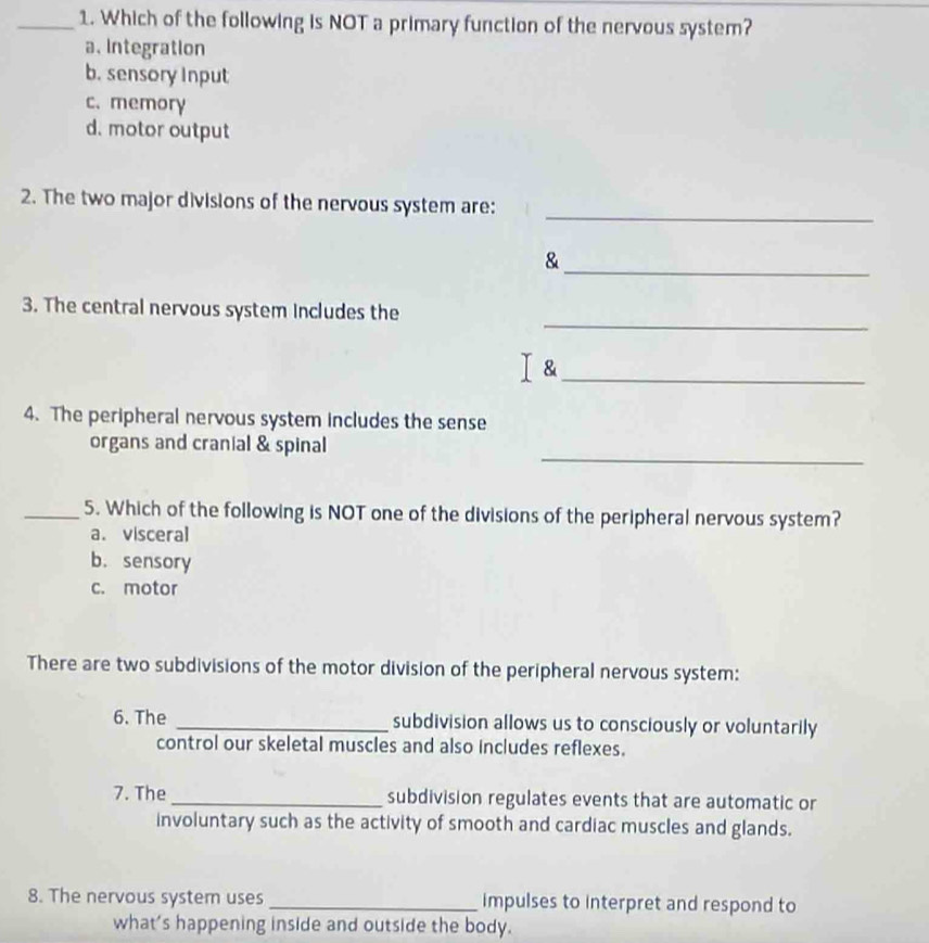 Which of the following is NOT a primary function of the nervous system?
a、 Integration
b. sensory Input
c. memory
d. motor output
2. The two major divisions of the nervous system are:_
_&
_
3. The central nervous system includes the
I &_
4. The peripheral nervous system includes the sense
_
organs and cranial & spinal
_5. Which of the following is NOT one of the divisions of the peripheral nervous system?
a. visceral
b.sensory
c. motor
There are two subdivisions of the motor division of the peripheral nervous system:
6. The _subdivision allows us to consciously or voluntarily
control our skeletal muscles and also includes reflexes.
7. The_ subdivision regulates events that are automatic or
involuntary such as the activity of smooth and cardiac muscles and glands.
8. The nervous system uses _impulses to interpret and respond to
what's happening inside and outside the body.