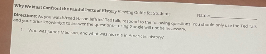 Why We Must Confront the Painful Parts of History Viewing Guide for Students Name: 
Directions: As you watch/read Hasan Jeffries’ TedTalk, respond to the following questions. You should only use the Ted Talk 
and your prior knowledge to answer the questions—using Google will not be necessary. 
1. Who was James Madison, and what was his role in American history?