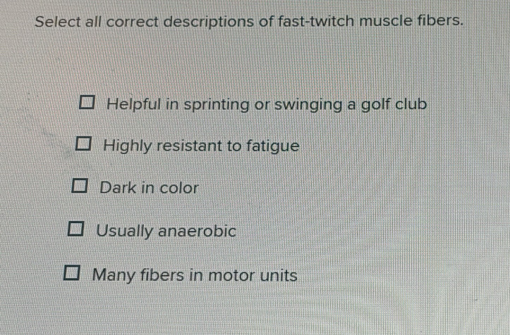 Select all correct descriptions of fast-twitch muscle fibers.
Helpful in sprinting or swinging a golf club
Highly resistant to fatigue
Dark in color
Usually anaerobic
Many fibers in motor units