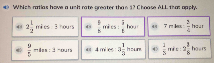 Which ratios have a unit rate greater than 1? Choose ALL that apply.
2 1/2 miles:3 hours D  9/8  miles :  5/6  hour 7 miles :  3/4  hour
 9/5  miles : 3 hours.. )) 4 miles : 3 1/3  hours  1/3  mile : 2 3/8  hours