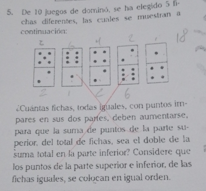 De 10 juegos de dominó, se ha elegido 5 fi- 
chas diferentes, las cuales se muestran a 
continuación: 
¿Cuántas fichas, todas iguales, con puntos im- 
pares en sus dos partes, deben aumentarse, 
para que la suma de puntos de la parte su- 
perior, del total de fichas, sea el doble de la 
suma total en la parte inferior? Considere que 
los puntos de la parte superior e inferior, de las 
fichas iguales, se colocan en igual orden.