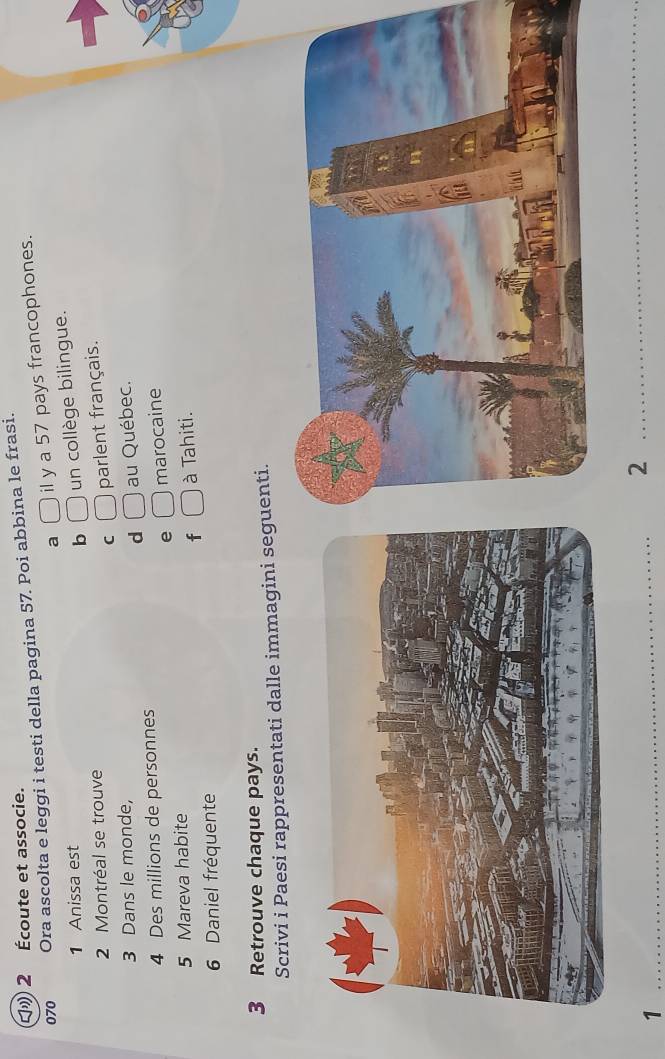 2 Écoute et associe.
070 Ora ascolta e leggi i testi della pagina 57. Poi abbina le frasi.
a □ il y a 57 pays francophones.
1 Anissa est
b □ un collège bilingue.
2 Montréal se trouve
C □ parlent français.
3 Dans le monde,
d □ au Québec.
4 Des millions de personnes
e □ marocaine
5 Mareva habite
f □ à Tahiti.
6 Daniel fréquente
3 Retrouve chaque pays.
Scrivi i Paesi rappresentati dalle immagini seguenti.
_1
_2