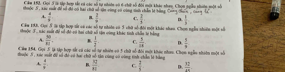 Gọi S là tập hợp tất cả các số tự nhiên có 6 chữ số đôi một khác nhau. Chọn ngẫu nhiên một số
thuộc S , xác suất để số đó có hai chữ số tận cùng có cùng tính chẵn lẻ bằng
B.
A.  4/9 .  2/9 .  2/5 · D.  1/3 . 
C.
Câu 153. Gọi S là tập hợp tất cả các số tự nhiên có 5 chữ số đôi một khác nhau. Chọn ngẫu nhiên một số
thuộc S, xác suất đề số đó có hai chữ số tận cùng khác tính chẵn lẻ bằng
A.  50/81 .  1/2 .  5/18 .  5/9 . 
B.
C.
D.
Câu 154. Gọi S là tập hợp tất cả các số tự nhiên có 5 chữ số đôi một khác nhau. Chọn ngẫu nhiên một số
thuộc S, xác suất đề số đó có hai chữ số tận cùng có cùng tính chẵn lẻ bằng
A.  4/9 .  32/81 . C.  2/5 . D.  32/45 . 
B.