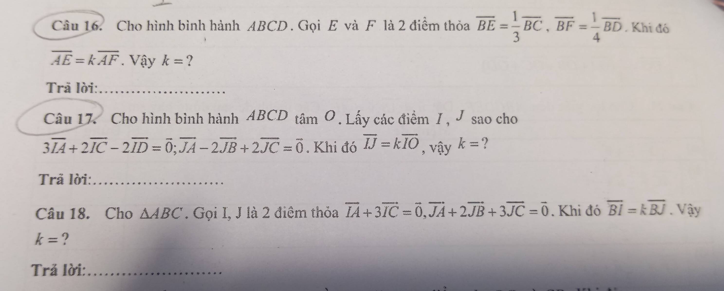 Cho hình bình hành ABCD. Gọi E và F. là 2 điểm thỏa overline BE= 1/3 overline BC, overline BF= 1/4 overline BD. Khi đó
overline AE=koverline AF Vậy k= ? 
Trã lời:_ 
Câu 17. Cho hình bình hành ABCD tâm O .Lấy các điểm I , J sao cho
3vector IA+2vector IC-2vector ID=vector 0; vector JA-2vector JB+2vector JC=vector 0. Khi đó vector IJ=kvector IO , vậy k= ? 
Trã lời:_ 
Câu 18. Cho △ ABC. Gọi I, J là 2 điệm thỏa vector IA+3vector IC=vector 0, vector JA+2vector JB+3vector JC=vector 0. Khi đó overleftrightarrow BI=koverline BJ. Vậy
k= ? 
Trả lời:_