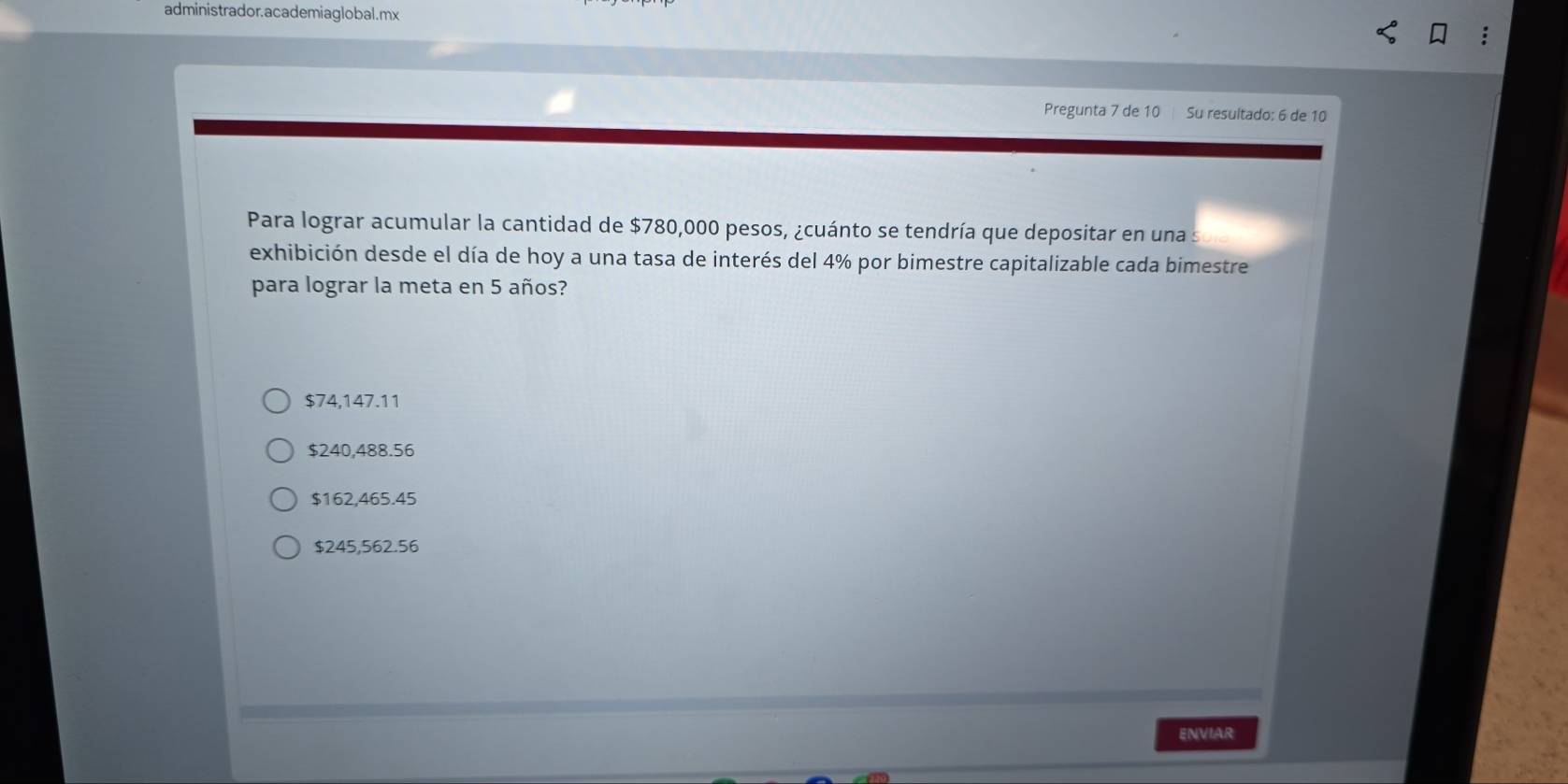 administrador.academiaglobal.mx
Pregunta 7 de 10 Su resultado: 6 de 10
Para lograr acumular la cantidad de $780,000 pesos, ¿cuánto se tendría que depositar en una s
exhibición desde el día de hoy a una tasa de interés del 4% por bimestre capitalizable cada bimestre
para lograr la meta en 5 años?
$74,147.11
$240,488.56
$162,465.45
$245,562.56
ENVIAR