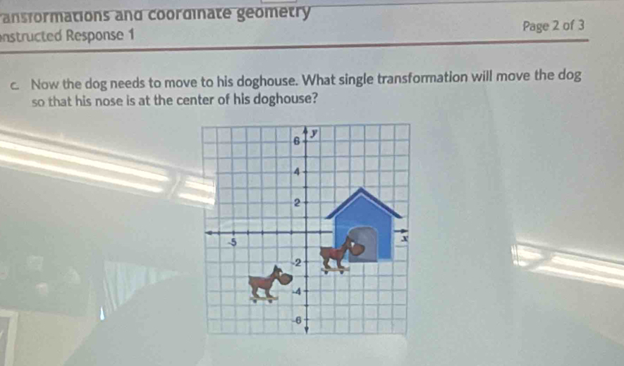 ansformations and coordinate geometry 
nstructed Response 1 Page 2 of 3 
c. Now the dog needs to move to his doghouse. What single transformation will move the dog 
so that his nose is at the center of his doghouse?
6 D
4
2
-5
x
-2
-4
-6