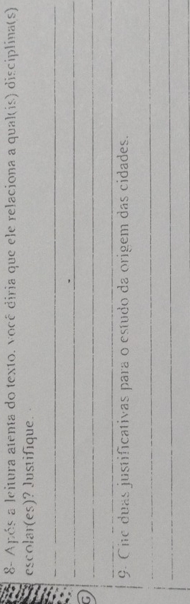 8- Após a leitura atenta do texto. você diria que ele relaciona a qual(is) disciplina(s) 
escolar(es)? Justifique. 
_ 
_ 
G 
_ 
_ 
9. Cite duas justificativas para o estudo da origem das cidades. 
_ 
_ 
_