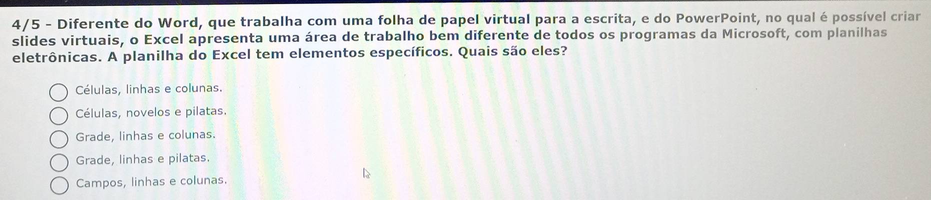 4/5 - Diferente do Word, que trabalha com uma folha de papel virtual para a escrita, e do PowerPoint, no qual é possível criar
slides virtuais, o Excel apresenta uma área de trabalho bem diferente de todos os programas da Microsoft, com planilhas
eletrônicas. A planilha do Excel tem elementos específicos. Quais são eles?
Células, linhas e colunas.
Células, novelos e pilatas.
Grade, linhas e colunas.
Grade, linhas e pilatas.
Campos, linhas e colunas.