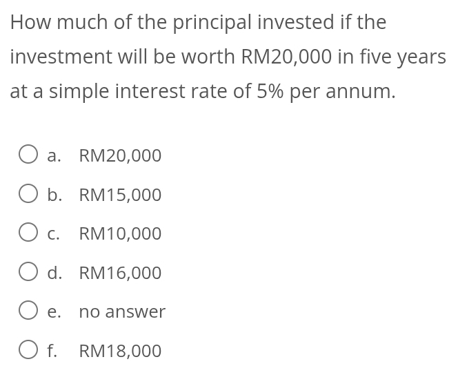 How much of the principal invested if the
investment will be worth RM20,000 in five years
at a simple interest rate of 5% per annum.
a. RM20,000
b. RM15,000
c. RM10,000
d. RM16,000
e. no answer
f. RM18,000