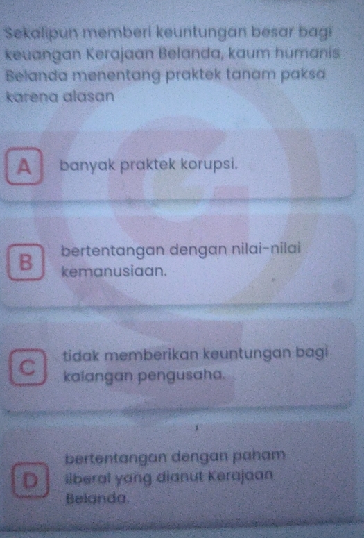 Sekalipun memberi keuntungan besar bagi
keuangan Kerajaan Belanda, kaum humanis
Belanda menentang praktek tanam paksa
karena alasan
Abanyak praktek korupsi.
B bertentangan dengan nilai-nilai
kemanusiaan.
C tidak memberikan keuntungan bagi
kalangan pengusaha.
bertentangan dengan paham
D liberal yang dianut Kerajaan
Beianda.