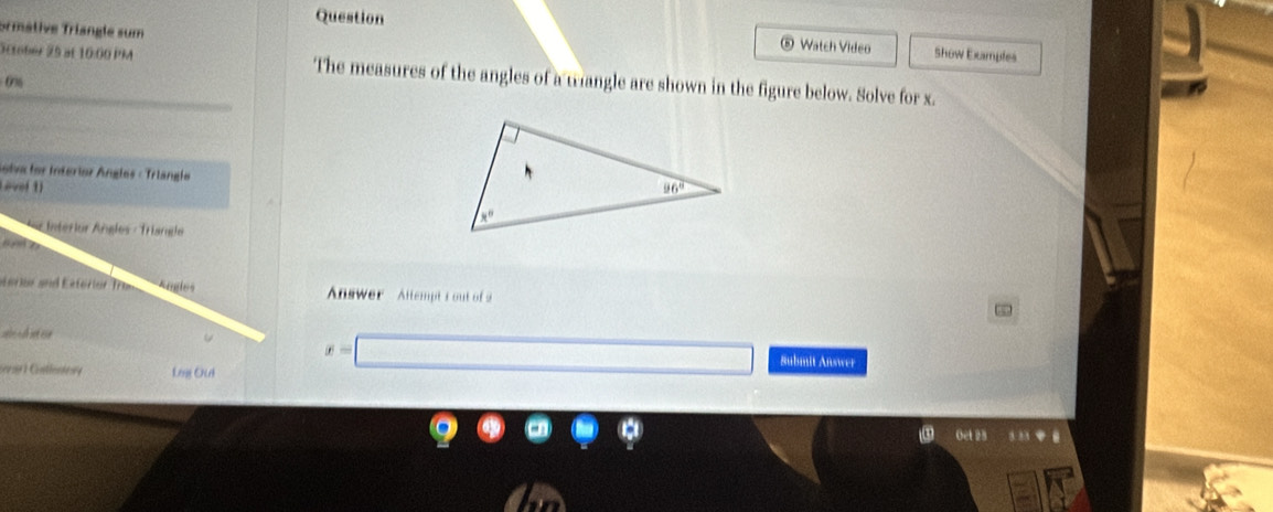 ormâtive Triangle sum
Question  Watch Video Show Examples
8
Sttober 25 at 10:00 PM The measures of the angles of a trangle are shown in the figure below. Solve for x.
0%
Solva lor Interior Ánglos - Trlanglo
Laver 1) 
Interlur Añgles - Triangle
or ior and Esferier Tram Angles  Answer- Altempt 1 out of 2
~
U x=□ Submit Answer
Lng Oui
Oct 23