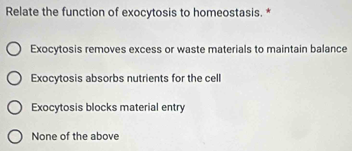 Relate the function of exocytosis to homeostasis. *
Exocytosis removes excess or waste materials to maintain balance
Exocytosis absorbs nutrients for the cell
Exocytosis blocks material entry
None of the above