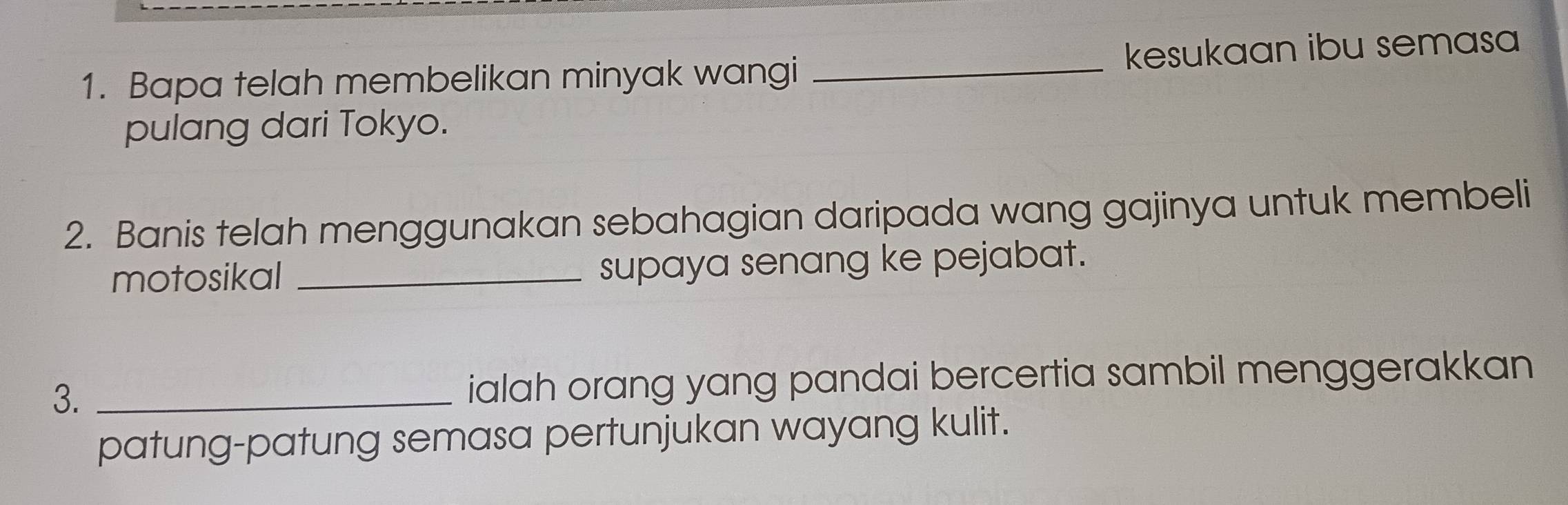 Bapa telah membelikan minyak wangi _kesukaan ibu semasa 
pulang dari Tokyo. 
2. Banis telah menggunakan sebahagian daripada wang gajinya untuk membeli 
motosikal _supaya senang ke pejabat. 
3. _ialah orang yang pandai bercertia sambil menggerakkan 
patung-patung semasa pertunjukan wayang kulit.