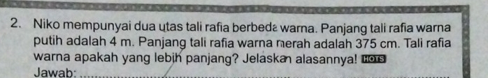 Niko mempunyai dua utas tali rafia berbedź warna. Panjang tali rafia warna 
putih adalah 4 m. Panjang tali rafia warna nerah adalah 375 cm. Tali rafia 
warna apakah yang lebih panjang? Jelaska alasannya! Los 
Jawab:_