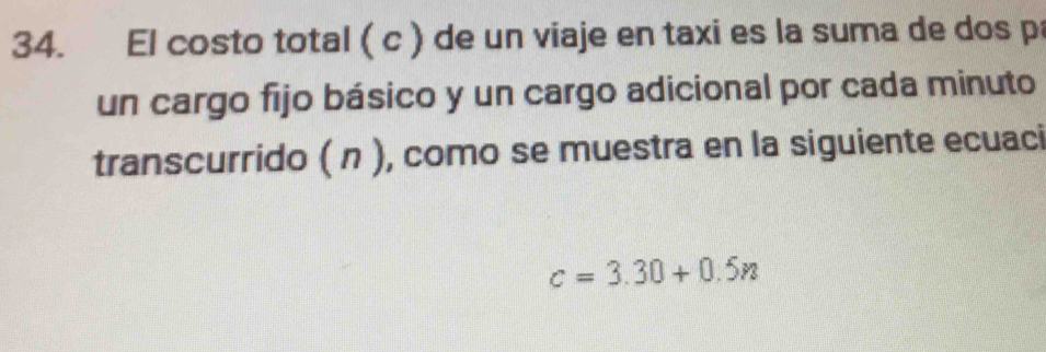 El costo total ( c ) de un viaje en taxi es la suma de dos p 
un cargo fijo básico y un cargo adicional por cada minuto 
transcurrido ( n ), como se muestra en la siguiente ecuaci
c=3.30+0.5n