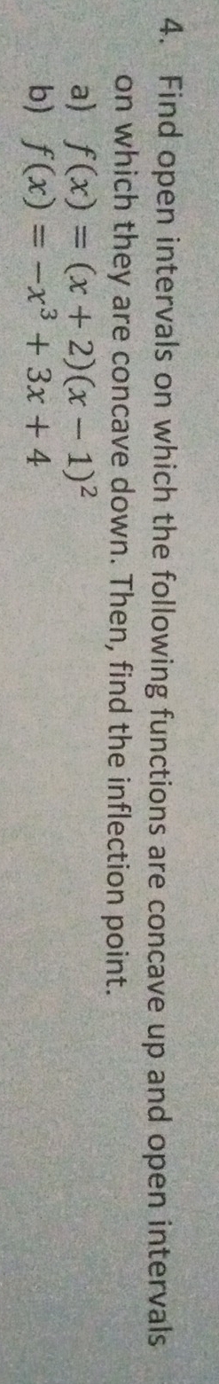 Find open intervals on which the following functions are concave up and open intervals 
on which they are concave down. Then, find the inflection point. 
a) f(x)=(x+2)(x-1)^2
b) f(x)=-x^3+3x+4