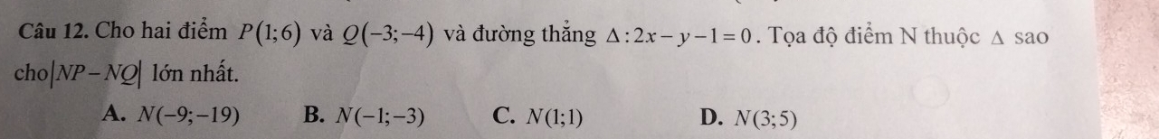 Cho hai điểm P(1;6) và Q(-3;-4) và đường thắng △ :2x-y-1=0. Tọa độ điểm N thuộc △ SaO
cho|NP-NQ| lớn nhất.
A. N(-9;-19) B. N(-1;-3) C. N(1;1) D. N(3;5)