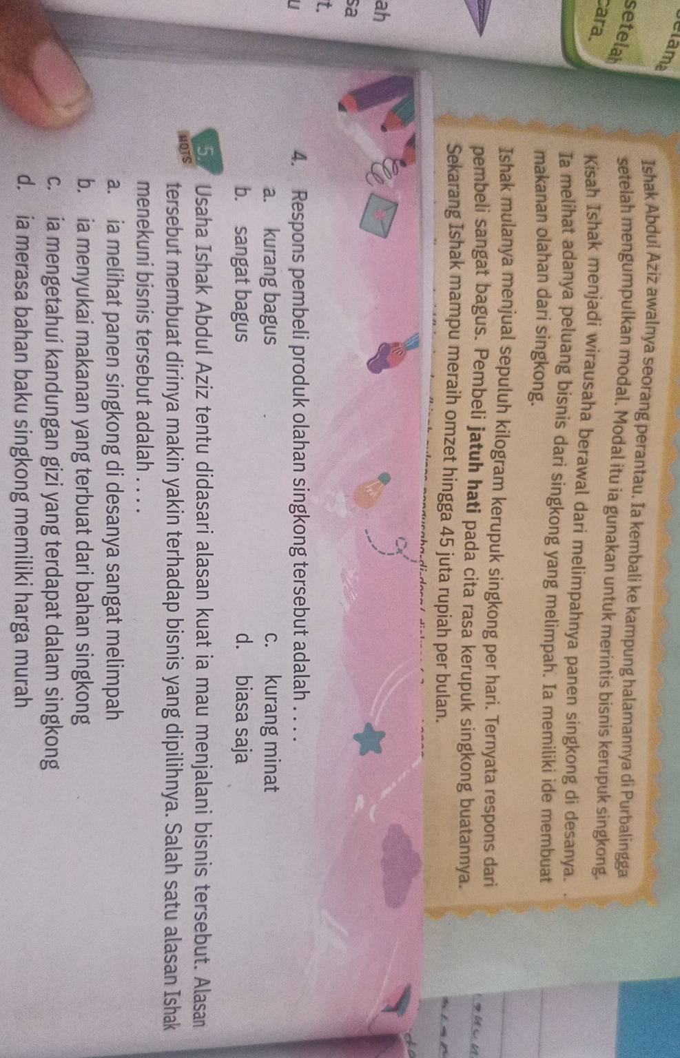 elama
Ishak Abdul Aziz awalnya seorang perantau. Ia kembali ke kampung halamannya di Purbalingga
setelah
setelah mengumpulkan modal. Modal itu ia gunakan untuk merintis bisnis kerupuk singkong.
cara.
Kisah Ishak menjadi wirausaha berawal dari melimpahnya panen singkong di desanya.
Ia melihat adanya peluang bisnis dari singkong yang melimpah. Ia memiliki ide membuat
makanan olahan dari singkong.
Ishak mulanya menjual sepuluh kilogram kerupuk singkong per hari. Ternyata respons dari
pembeli sangat bagus. Pembeli jatuh hati pada cita rasa kerupuk singkong buatannya.
Sekarang Ishak mampu meraih omzet hingga 45 juta rupiah per bulan.
ah
sa
t.
4. Respons pembeli produk olahan singkong tersebut adalah . . . .
a. kurang bagus c. kurang minat
b. sangat bagus d. biasa saja
5. Usaha Ishak Abdul Aziz tentu didasari alasan kuat ia mau menjalani bisnis tersebut. Alasan
HOTS tersebut membuat dirinya makin yakin terhadap bisnis yang dipilihnya. Salah satu alasan Ishak
menekuni bisnis tersebut adalah . . . .
a. ia melihat panen singkong di desanya sangat melimpah
b. ia menyukai makanan yang terbuat dari bahan singkong
c. ia mengetahui kandungan gizi yang terdapat dalam singkong
d. ia merasa bahan baku singkong memiliki harga murah