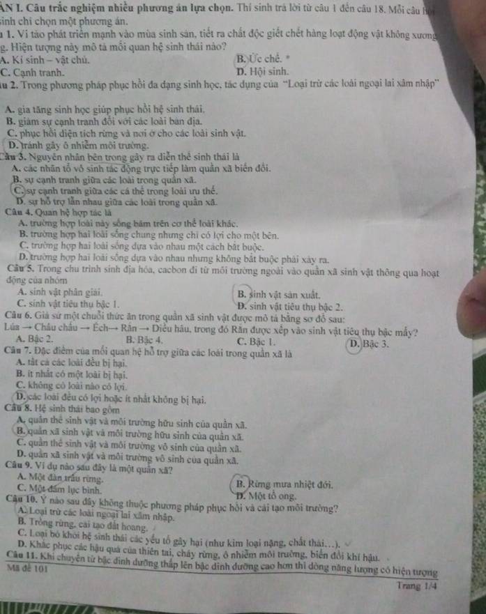 AN I. Câu trắc nghiệm nhiều phương án lựa chọn. Thí sinh trá lời từ câu 1 đến câu 18. Mỗi câu hội
sinh chi chọn một phương án.
la 1. Vi tào phát triển mạnh vào mùa sinh sản, tiết ra chất độc giết chết hàng loạt động vật không xương
g. Hiện tượng này mô tả mỗi quan hệ sinh thái nào?
A. Kỉ sinh - vật chủ. B. Ức chế. *
C. Cạnh tranh. D. Hội sinh.
u 2. Trong phương pháp phục hồi đa dạng sinh học, tác dụng của “Loại trừ các loài ngoại lai xâm nhập”
A. gia tăng sinh học giúp phục hồi hệ sinh thái.
B. giám sự cạnh tranh đổi với các loài bản địa.
C. phục hồi diện tích rừng và nơi ở cho các loài sinh vật.
D. tránh gây ô nhiễm môi trường.
Cầu 3. Nguyên nhân bên trong gây ra diễn thể sinh thái là
A. các nhân tổ vô sinh tác động trực tiếp làm quần xã biển đổi.
B. sự cạnh tranh giữa các loài trong quân xã.
C sự cạnh tranh giữa các cá thể trong loài ưu thể.
D. sự hỗ trợ lẫn nhau giữa các loài trong quân xã.
Cân 4. Quan hệ hợp tác là
A. trường hợp loài này sống bám trên cơ thể loài khác.
B. trường hợp hai loài sống chung nhưng chỉ có lợi cho một bên.
C. trường hợp hai loài sống dựa vào nhau một cách bắt buộc.
D. trường hợp hai loài sống dựa vào nhau nhưng không bắt buộc phải xày ra.
Câu 5, Trong chu trình sinh địa hóa, cacbon đi từ môi trường ngoài vào quân xã sinh vật thông qua hoạt
động của nhóm
A. sinh vật phân giải. B. sinh vật sản xuất.
C. sinh vật tiêu thu bậc 1. D. sinh vật tiêu thụ bậc 2.
Câu 6. Giả sứ một chuỗi thức ăn trong quân xã sinh vật được mô tả bằng sơ đỗ sau:
Lúa → Châu châu → Ếch→ Rân → Diễu hâu, trong đó Răn được xếp vào sinh vật tiêu thụ bậc mấy?
A. Bậc 2. B. Bặc 4. C. Bậc 1. D. Bậc 3.
Câu 7. Đặc điểm của mỗi quan hệ hỗ trợ giữa các loài trong quần xã là
A. tất cả các loài đều bị hại.
B. it nhất có một loài bị hại.
C. không cô loài nào có lợi.
D. các loài đều có lợi hoặc ít nhất không bị hại.
Câu 8. Hệ sinh thái bao gồm
A, quân thể sinh vật và môi trường hữu sinh của quần xã.
B. quản xã sinh vật và môi trường hữu sinh của quản xã.
C. quân thể sinh vật và môi trường vô sinh của quân xã.
D. quân xã sinh vật và môi trường vô sinh của quần xã.
Câu 9. Ví dụ nào sau đây là một quân xã?
A. Một đàn trấu rừng.  B. Rừng mưa nhiệt đới.
C. Một đấm lục bình. D. Một tổ ong.
Cậu 10. Ý nào sau đây không thuộc phương pháp phục hồi và cái tạo môi trường?
A. Loại trừ các loài ngoại lai xâm nhập.
B. Tròng rừng, cái tạo đất hoang.
C. Loại bó khởi hệ sinh thái các yếu tổ gây hại (như kim loại nặng, chất thái...).
D. Khắc phục các hậu quả của thiên tai, cháy rừng, ô nhiêm môi trường, biến đổi khí hậu.
Câu 11. Khi chuyện từ bậc đinh dưỡng thấp lên bậc dinh dưỡng cao hơn thì dòng năng lượng có hiện tượng
Mã đề 101 Trang 1/4