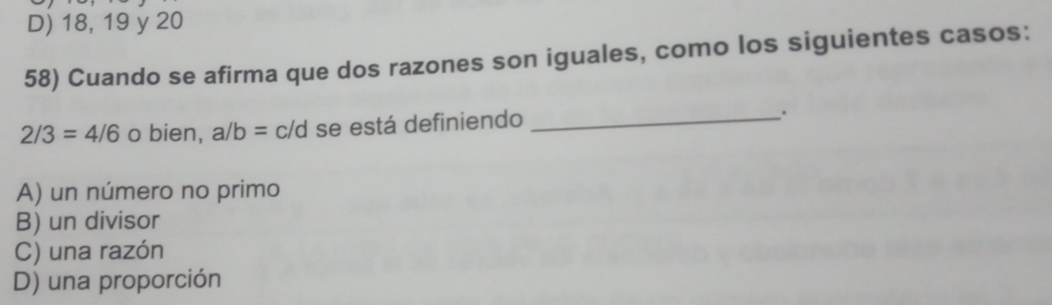 D) 18, 19 y 20
58) Cuando se afirma que dos razones son iguales, como los siguientes casos:
2/3=4/6 o bien, a/b=c/d se está definiendo_
.
A) un número no primo
B) un divisor
C) una razón
D) una proporción