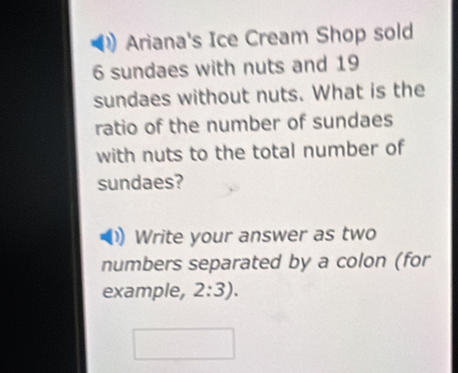 Ariana's Ice Cream Shop sold
6 sundaes with nuts and 19
sundaes without nuts. What is the 
ratio of the number of sundaes 
with nuts to the total number of 
sundaes? 
Write your answer as two 
numbers separated by a colon (for 
example, 2:3).