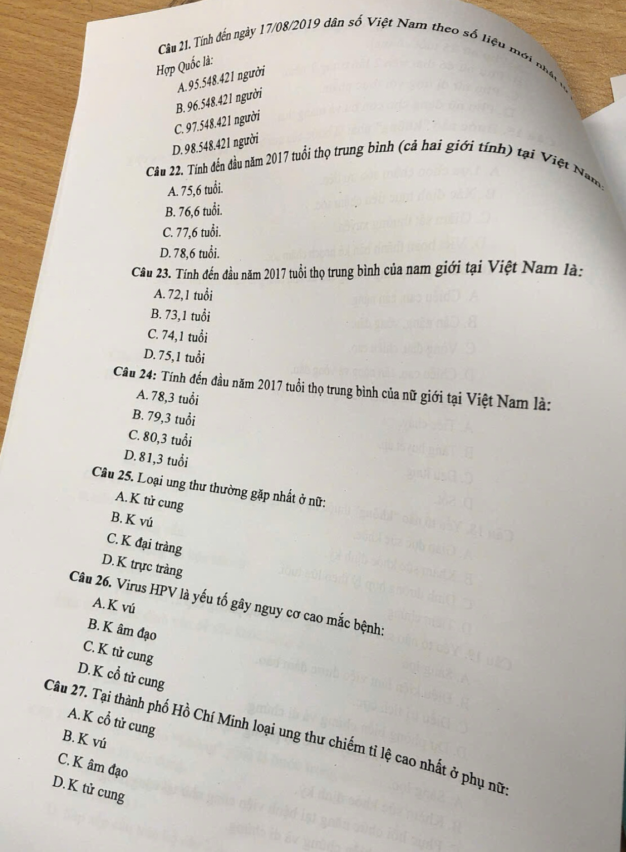 Tính đến ngày 17/08/2019 dân số Việt Nam theo số liệu mới nhât
Hợp Quốc là:
A. 95.548. 421 người
B. 96.548. 421 người
C. 97.548. 421 người
D. 98.548. 421 người
Câu 22. Tính đến đầu năm 2017 tuổi thọ trung bình (cả hai giới tính) tại Việt Nam,
A. 75, 6 tuổi.
B. 76, 6 tuổi.
C. 77,6 tuổi.
D. 78,6 tuổi.
Câu 23. Tính đến đầu năm 2017 tuổi thọ trung bình của nam giới tại Việt Nam là:
A. 72, 1 tuổi
B. 73, 1 tuổi
C. 74, 1 tuổi
D. 75, 1 tuổi
Câu 24: Tính đến đầu năm 2017 tuổi thọ trung bình của nữ giới tại Việt Nam là:
A. 78, 3 tuổi
B. 79, 3 tuổi
C. 80, 3 tuổi
D. 81, 3 tuổi
Câu 25. Loại ung thư thường gặp nhất ở nữ:
A. K tử cung
B. K vú
C. K đại tràng
D. K trực tràng
Câu 26. Virus HPV là yếu tố gây nguy cơ cao mắc bệnh:
A.K vú
B. K âm đạo
C. K tử cung
D.K cổ tử cung
A. K cổ tử cung
Câu 27. Tại thành phố Hồ Chí Minh loại ung thư chiếm tỉ lệ cao nhất ở phụ nữ
B. K vú
C. K âm đạo
D.K tử cung