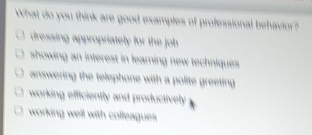 What do you think are good examples of professional behavior?
dressing appropriately for the johb
showing an interest in learning new techniques.
answering the telephone with a polite greeting
working efficiently and productively
working well with colleagues