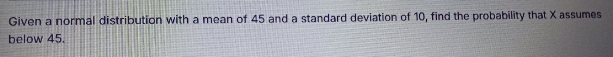 Given a normal distribution with a mean of 45 and a standard deviation of 10, find the probability that X assumes 
below 45.