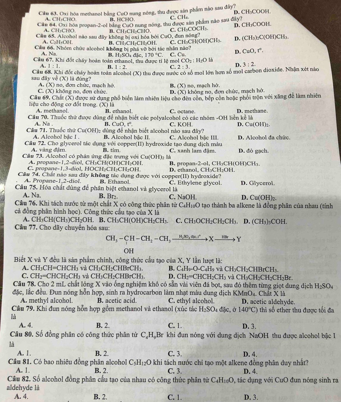 Cầu 63. Oxi hóa methanol bằng CuO nung nóng, thu được sản phẩm nào sau đây?
A. CH₃CHO. B. HCHO C. CH₄. D. CH₃COOH.
Câu 64. Oxi hóa propan-2-ol bằng CuO nung nóng, thu được sản phẩm nào sau đây?
A. CH₃CHO, B. CH₃CH₂CHO. C. CH₃COCH₃. D. CH₃COOH.
Câu 65. Alcohol nào sau đây không bị oxi hóa bởi CuO, đun nóng? (H)CH₃
A. C_2H_5OH L B. CH₃CH₂CH₂OH. C. CH₃CH(OH)CH₃. D. (CH_3 _2C(C
Câu 66. Nhóm chức alcohol không bị phá vỡ bởi tác nhân nào?
A. Na. đặc, 170°C C. Cu.
B. H_2SO_4
D. CuO,t°.
Câu 67. Khi đốt cháy hoàn toàn ethanol, thu được tỉ lệ mol CO_2:H_2O là
A. 1:1. B. 1:2. C. 2:3.
D. 3:2.
Câu 68. Khi đốt cháy hoàn toàn alcohol (X) O thu được nước có số mol lớn hơn số mol carbon dioxide. Nhận xét nào
sau đây về (X) là đúng?
A. (X) no, đơn chức, mạch hở. B. (X) no, mạch l ho
C. (X) không no, đơn chức. D. (X) không no, đơn chức, mạch hở.
Câu 69. Chất (X) được sử dụng phổ biến làm nhiên liệu cho đèn cồn, bếp cồn hoặc phối trộn với xăng để làm nhiên
liệu cho động cơ đốt trong. (X) là
A. methanol. B. ethanol. C. octane. D. methane.
Câu 70. Thuốc thử được dùng để nhận biết các polyalcohol có các nhóm -OH liền kề là
A. Na . B. CuO, t°. C. KOH. D. Cu(OH)_2
Câu 71. Thuốc thử Cu(OH) 02 dùng để nhận biết alcohol nào sau đây?
A. Alcohol bâc I . B. Alcohol bậc II. C. Alcohol bậc III. D. Alcohol đa chức.
Câu 72. Cho glycerol tác dụng với copper(II) hydroxide tạo dung dịch màu
A. vàng đậm. B. tím. C. xanh lam đậm. D. đỏ gạch.
Câu 73. Alcohol có phản ứng đặc trưng với Cu(OH) là
A. propane -1,2-di ol,CH_3CH(OH)CH_2OH. B. propan-2-ol, CH₃CH(OH)C H_3
C. propane-1,3-diol, HOCH H_2CH_2CH_2OH. D. ethanol, ( CH_3C H₂OH.
Câu 74. Chất nào sau đây không tác dụng được với copper(II) hydroxide?
A. Propane-1,2-diol. B. Ethanol. C. Ethylene glycol. D. Glycerol.
Câu 75. Hóa chất dùng để phân biệt ethanol và glycerol là
A. Na. B. Br₂. C. NaOH. D. Cu(OH)_2.
Câu 76. Khi tách nước từ một chất X có công thức phân tử C_4H_10O tạo thành ba alkene là đồng phân của nhau (tính
cả đồng phân hình học). Công thức cấu tạo của X là
A. CH_3CH(CH_3)CH_2OH.. B. CH_3CH(OH)CH_2CH_3. C. CH_3OCH_2CH_2CH_3 D.(CH_3)_3 C OE I.
Câu 77. Cho dãy chuyền hóa sau:
CH_3-CH-CH_2-CH_3xrightarrow H_2SO_4dic.t°Xto Y
OH
Biết X và Y đều là sản phẩm chính, công thức cấu tạo của X, Y lần lượt là:
A. CH_3CH=CHCH_3 và CH_3CH_2 2CHBrCH3. B. C_4H_9-O-C_4H_9 và CH_3CH_2CHBrCH_3.
C. CH_2=CHCH_2CH_3 và CH_3CH_2C HBrCH3. D. CH_2=CHCH_2CH_3 và CH_3CH_2CH_2CH_2Br.
Câu 78. Cho 2 mL chất lỏng X vào ống nghiệm khô có sẵn vài viên đá bọt, sau đó thêm từng giọt dung dịch H_2SO_4
đặc, lắc đều. Đun nóng hỗn hợp, sinh ra hydrocarbon làm nhạt màu dung dịch KMnO_4. Chất X là
A. methyl alcohol. B. acetic acid. C. ethyl alcohol. D. acetic aldehyde.
Câu 79. Khi đun nóng hỗn hợp gồm methanol và ethanol (xúc tác H_2SO_4dac , Ở 140°C) thì số ether thu được tối đa
là
A. 4. B. 2. C. 1. D. 3.
Câu 80. Số đồng phân có công thức phân tử C_4H_4 Br khi đun nóng với dung dịch NaOH thu được alcohol bậc I
là
A. 1. B. 2. C. 3. D. 4.
Câu 81. Có bao nhiêu đồng phân alcohol C_5H_12O khi tách nước chỉ tạo một alkene đồng phân duy nhất?
A. 1. B. 2. C. 3. D. 4.
Câu 82. Số alcohol đồng phân cấu tạo của nhau có công thức phân tử C_4H_10O , tác dụng với CuO đun nóng sinh ra
aldehyde là
A. 4. B. 2. C. 1. D. 3.