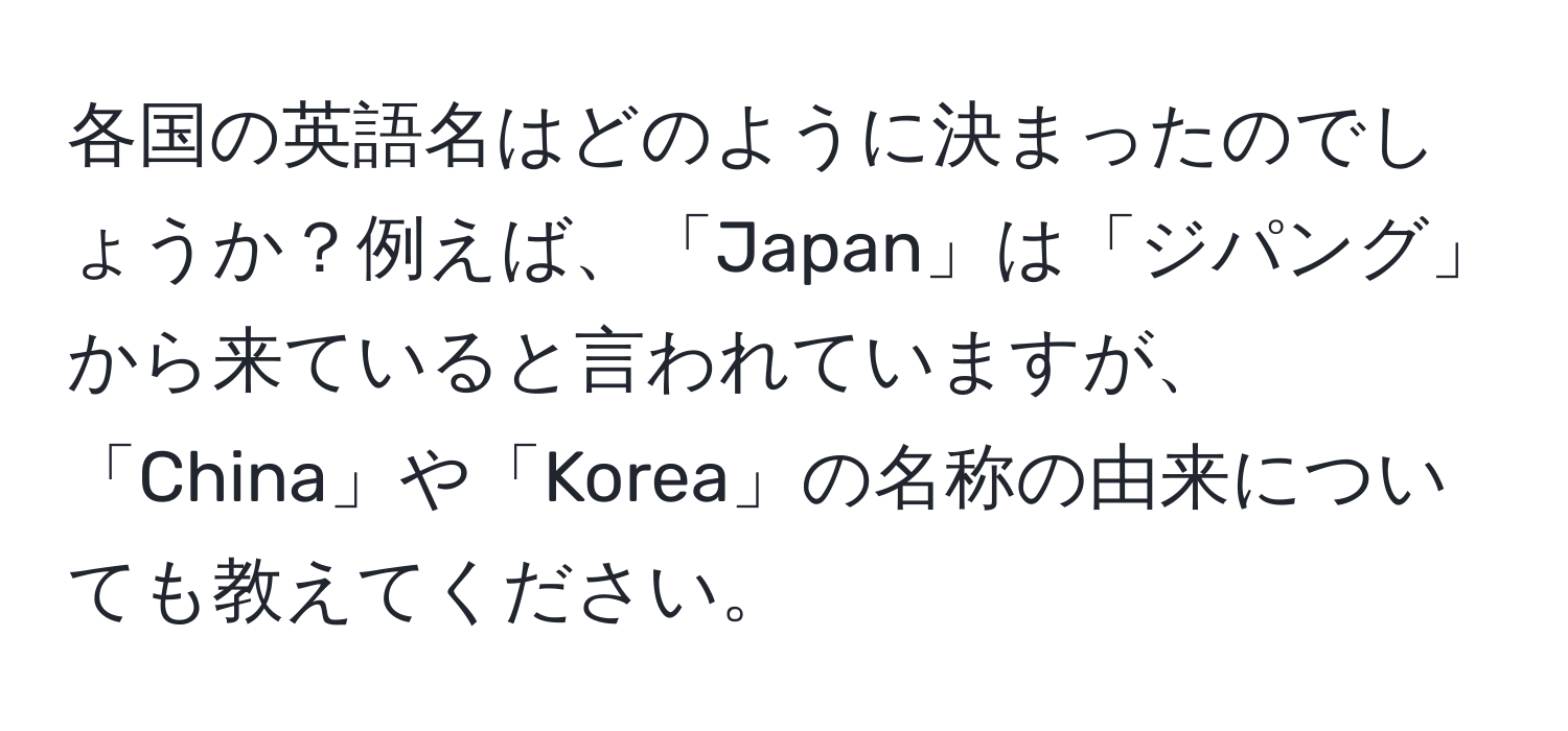 各国の英語名はどのように決まったのでしょうか？例えば、「Japan」は「ジパング」から来ていると言われていますが、「China」や「Korea」の名称の由来についても教えてください。