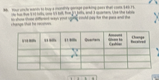 Your uncle wants to buy a monthly garage parking pass that costs $49.75. 
He has live $10 bills, one $5 bill, five 51 bills, and 3 quarters. Use the table 
to show three different ways your upele could pay for the pass and the 
change that he receives.
1 3 1