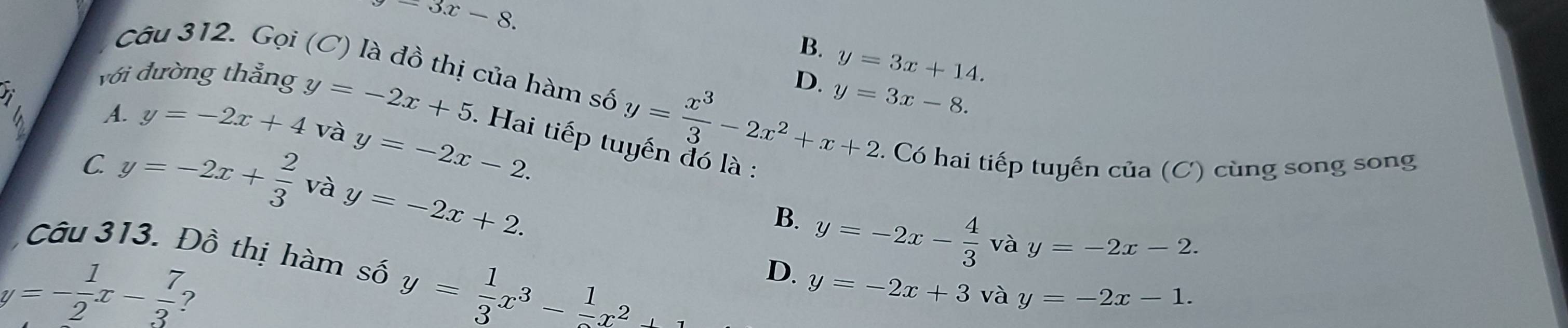 -3x-8.
B. y=3x+14. 
Câu 312. Gọi (C) là đồ thị của hàm số
với đường thẳng
rì
D. y=3x-8.
và y=-2x-2. 
6 A. y=-2x+4 y=-2x+5 Hai tiếp t y= x^3/3 -2x^2+x+2. Có hai tiếp tuyến của (C) cùng song song
C. y=-2x+ 2/3  và y=-2x+2.
B. y=-2x- 4/3  và y=-2x-2. 
Câu 313. Đồ thị hàm số y= 1/3 x^3- 1/2 x^2
D. y=-2x+3 và y=-2x-1.
y=- 1/2 x- 7/3  ?