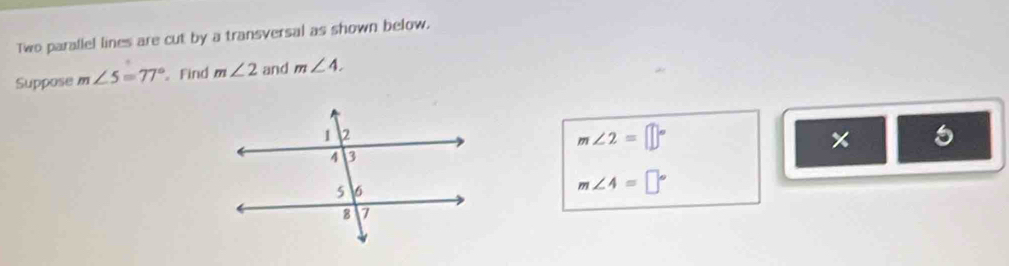 Two parallel lines are cut by a transversal as shown below. 
Suppose m∠ 5=77° Find m∠ 2 and m∠ 4.
m∠ 2=□°
5
m∠ 4=□°