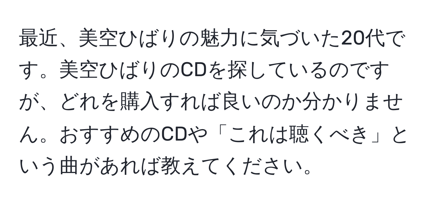 最近、美空ひばりの魅力に気づいた20代です。美空ひばりのCDを探しているのですが、どれを購入すれば良いのか分かりません。おすすめのCDや「これは聴くべき」という曲があれば教えてください。