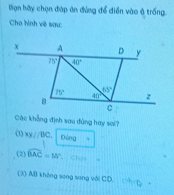 Bạn hãy chọn đáp án đúng để điền vào ô trống.
Cho hình vẽ sau:
Các khẳng định sau đủng hay sai?
(1) xy//BC Đảng
(2) widehat BAC=55° 、 Chan
(3) AB không song song với CD. the