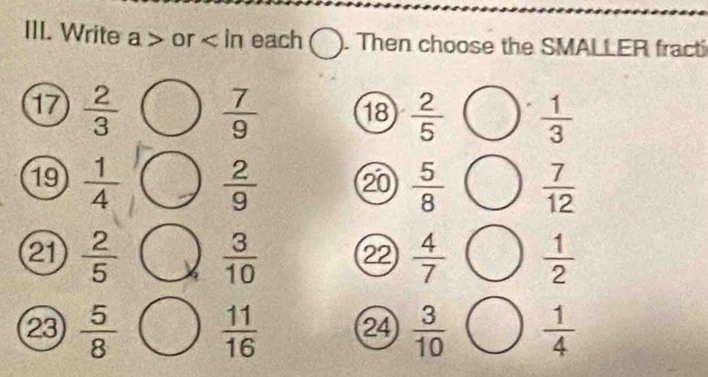 Write a or each ). Then choose the SMALLER fracti 
17  2/3   7/9  18  2/5   1/3 
19  1/4   2/9  ⑳0  5/8   7/12 
21  2/5   3/10  22  4/7   1/2 
23  5/8   11/16  24  3/10   1/4 