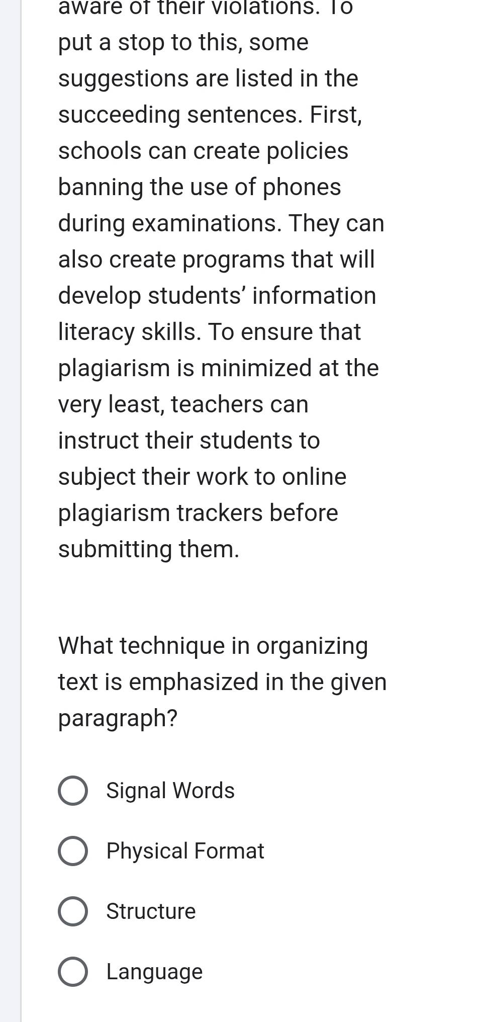 aware of their violations. To
put a stop to this, some
suggestions are listed in the
succeeding sentences. First,
schools can create policies
banning the use of phones
during examinations. They can
also create programs that will
develop students’ information
literacy skills. To ensure that
plagiarism is minimized at the
very least, teachers can
instruct their students to
subject their work to online
plagiarism trackers before
submitting them.
What technique in organizing
text is emphasized in the given
paragraph?
Signal Words
Physical Format
Structure
Language