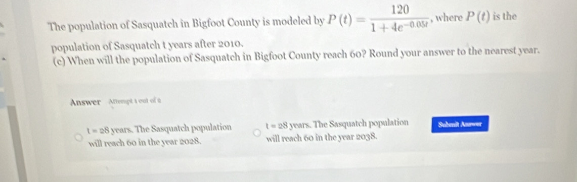 The population of Sasquatch in Bigfoot County is modeled by P(t)= 120/1+4e^(-0.05t)  , where P(t) is the
population of Sasquatch t years after 2010.
(c) When will the population of Sasquatch in Bigfoot County reach 60? Round your answer to the nearest year.
Answer - Attempt 1 out of 2
1=28y ears. The Sasquatch population t=28 years. The Sasquatch population Sobmit Answer
will reach 60 in the year 2028. will reach 60 in the year 2038.