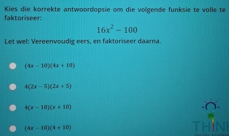 Kies die korrekte antwoordopsie om die volgende funksie te volle te
faktoriseer:
16x^2-100
Let wel: Vereenvoudig eers, en faktoriseer daarna.
(4x-10)(4x+10)
4(2x-5)(2x+5)
4(x-10)(x+10)
(4x-10)(4+10) THINI